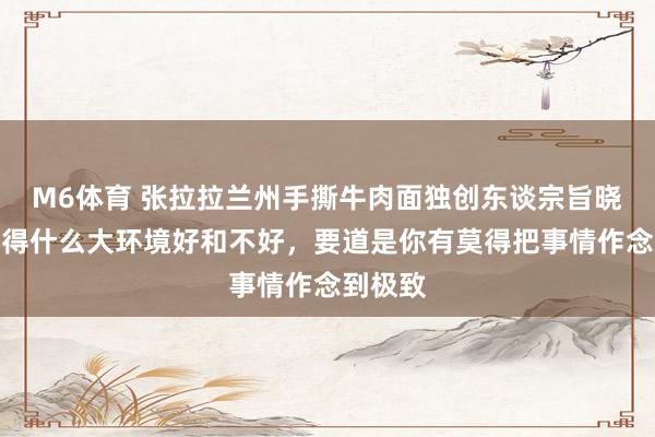 M6体育 张拉拉兰州手撕牛肉面独创东谈宗旨晓慧：莫得什么大环境好和不好，要道是你有莫得把事情作念到极致