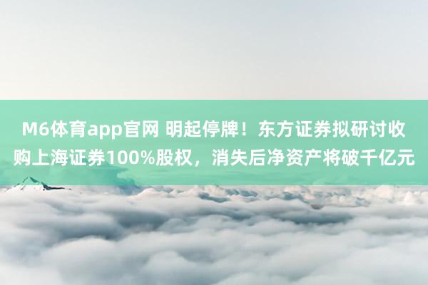 M6体育app官网 明起停牌！东方证券拟研讨收购上海证券100%股权，消失后净资产将破千亿元