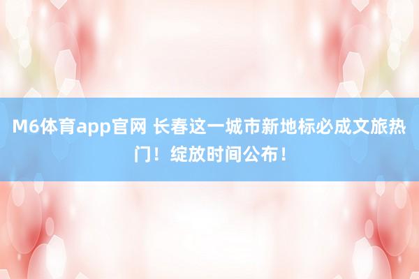 M6体育app官网 长春这一城市新地标必成文旅热门！绽放时间公布！
