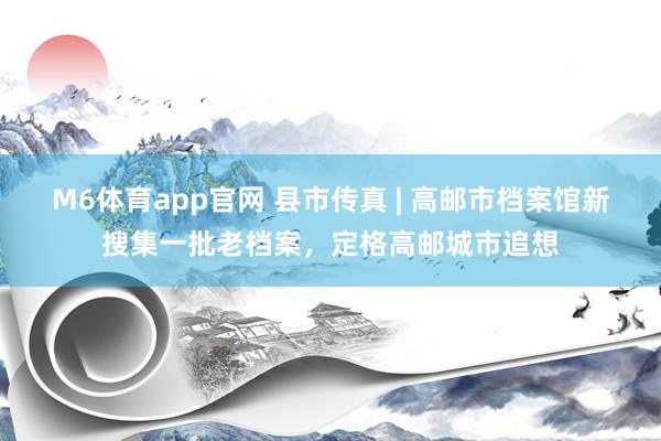 M6体育app官网 县市传真 | 高邮市档案馆新搜集一批老档案，定格高邮城市追想