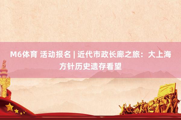 M6体育 活动报名 | 近代市政长廊之旅：大上海方针历史遗存看望