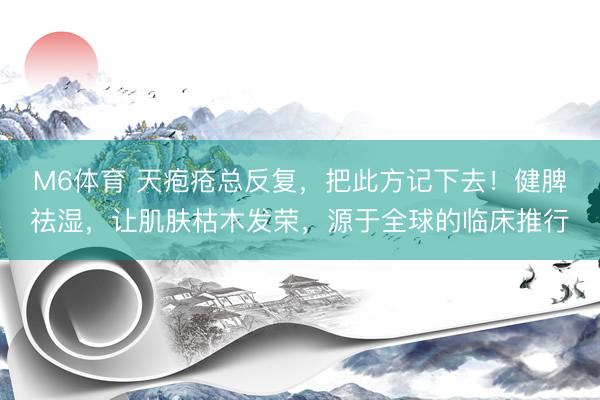M6体育 天疱疮总反复，把此方记下去！健脾祛湿，让肌肤枯木发荣，源于全球的临床推行