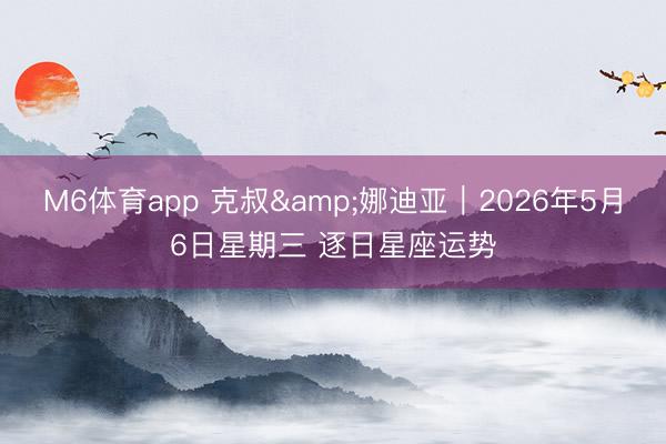 M6体育app 克叔&娜迪亚︱2026年5月6日星期三 逐日星座运势