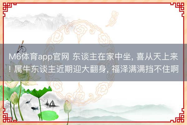 M6体育app官网 东谈主在家中坐， 喜从天上来! 属牛东谈主近期迎大翻身， 福泽满满挡不住啊