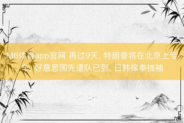 M6体育app官网 再过9天， 特朗普将在北京上专车， 好意思国先遣队已到， 日韩撺拳拢袖