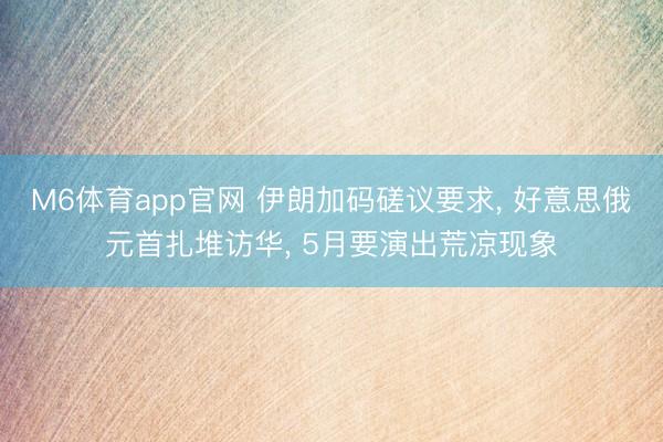 M6体育app官网 伊朗加码磋议要求， 好意思俄元首扎堆访华， 5月要演出荒凉现象
