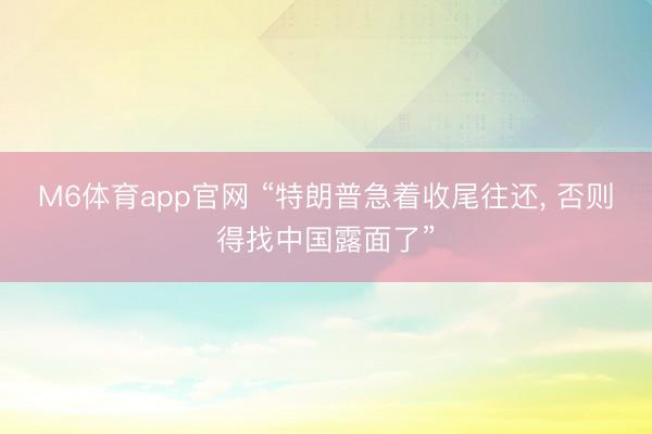M6体育app官网 “特朗普急着收尾往还, 否则得找中国露面了”